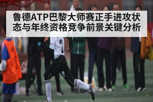 鲁德ATP巴黎大师赛正手进攻状态与年终资格竞争前景关键分析